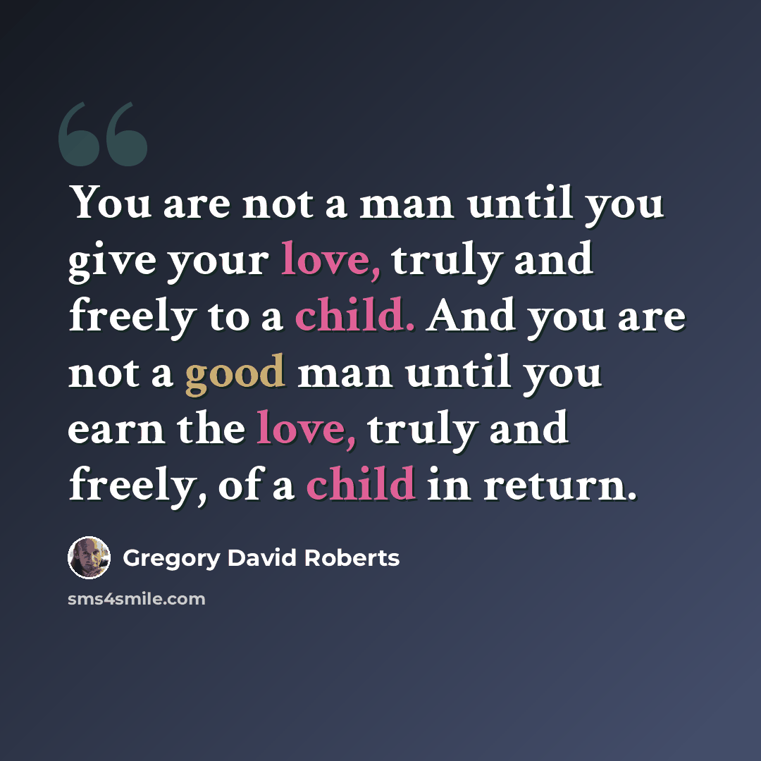 “You are not a man until you give your love, truly and freely to a child. And you are not a good man until you earn the love, truly and freely, of a child in return.” quote by Gregory David Roberts