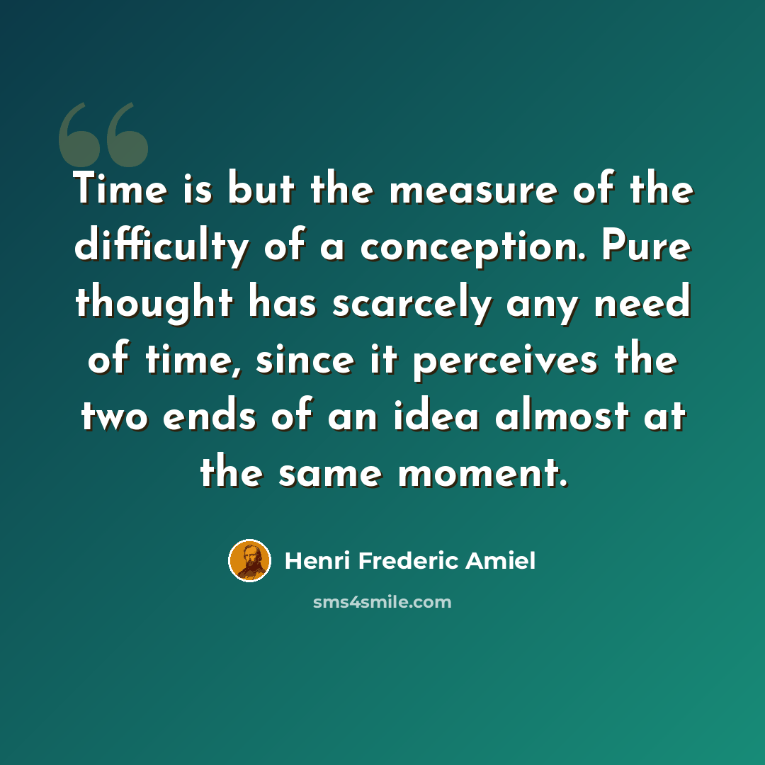 “Time is but the measure of the difficulty of a conception. Pure thought has scarcely any need of time, since it perceives the two ends of an idea almost at the same moment.” quote by Henri Frederic Amiel