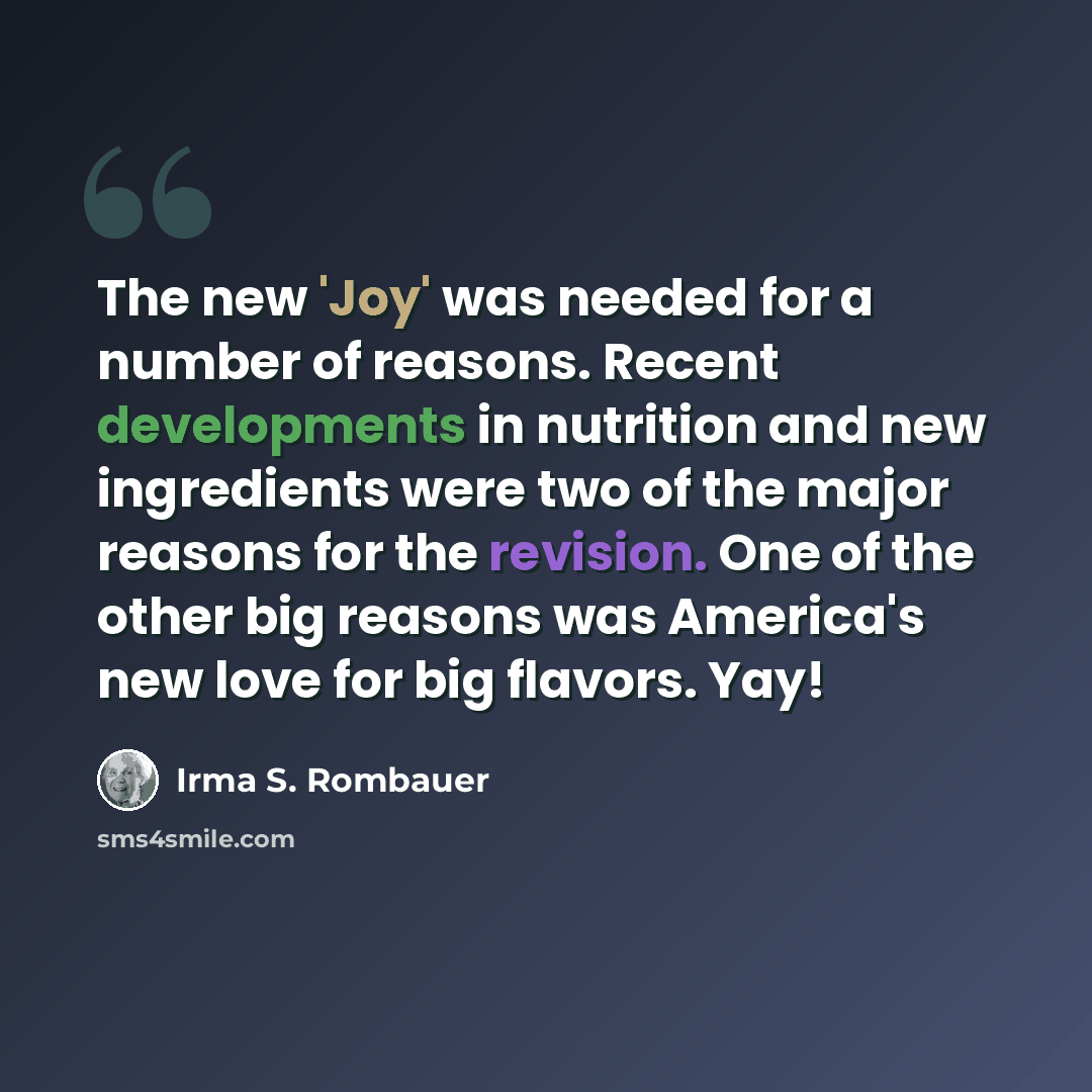 “The new 'Joy' was needed for a number of reasons. Recent developments in nutrition and new ingredients were two of the major reasons for the revision. One of the other big reasons was America's new love for big flavors. Yay!” quote by Irma S. Rombauer