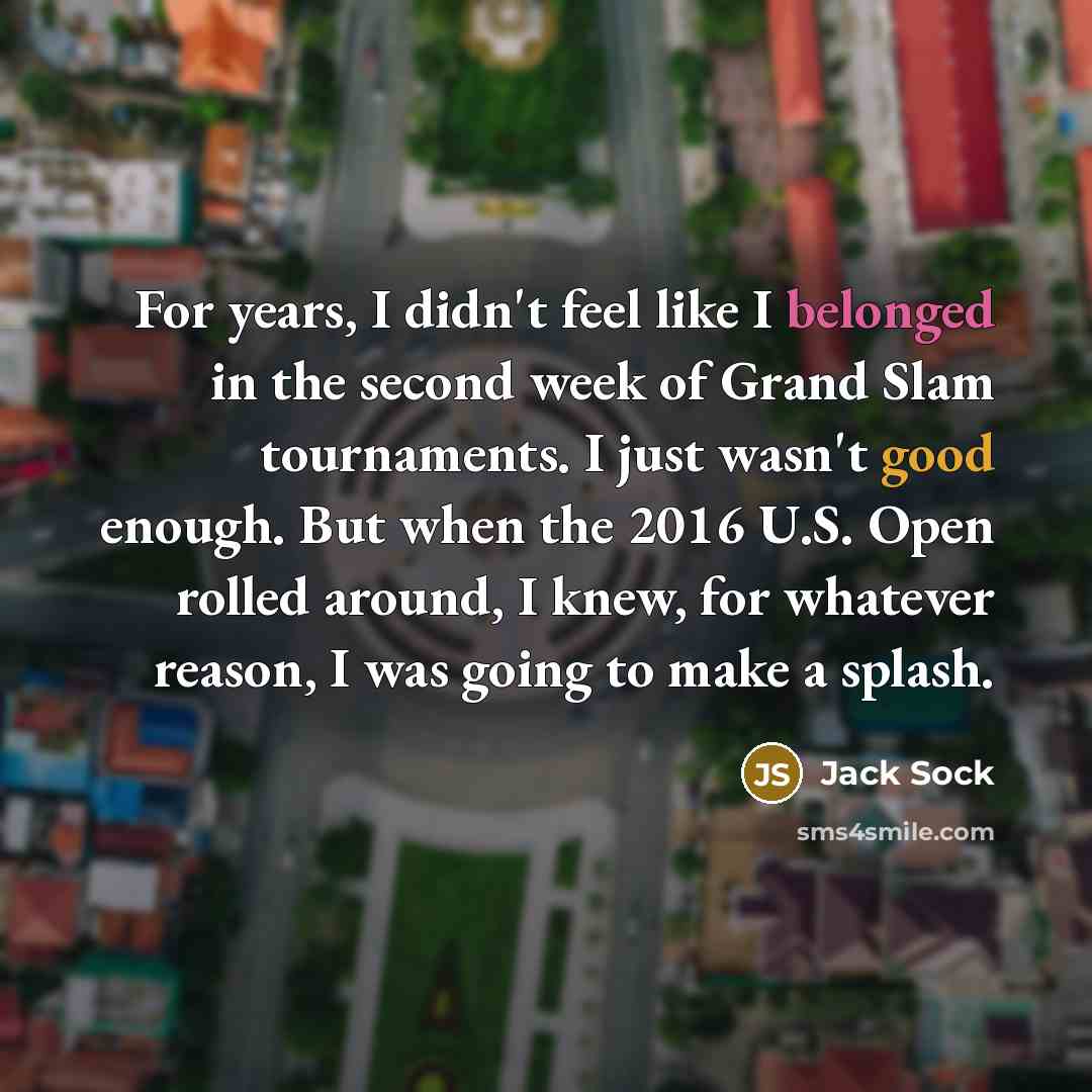 “For years, I didn't feel like I belonged in the second week of Grand Slam tournaments. I just wasn't good enough. But when the 2016 U.S. Open rolled around, I knew, for whatever reason, I was going to make a splash.” quote by Jack Sock