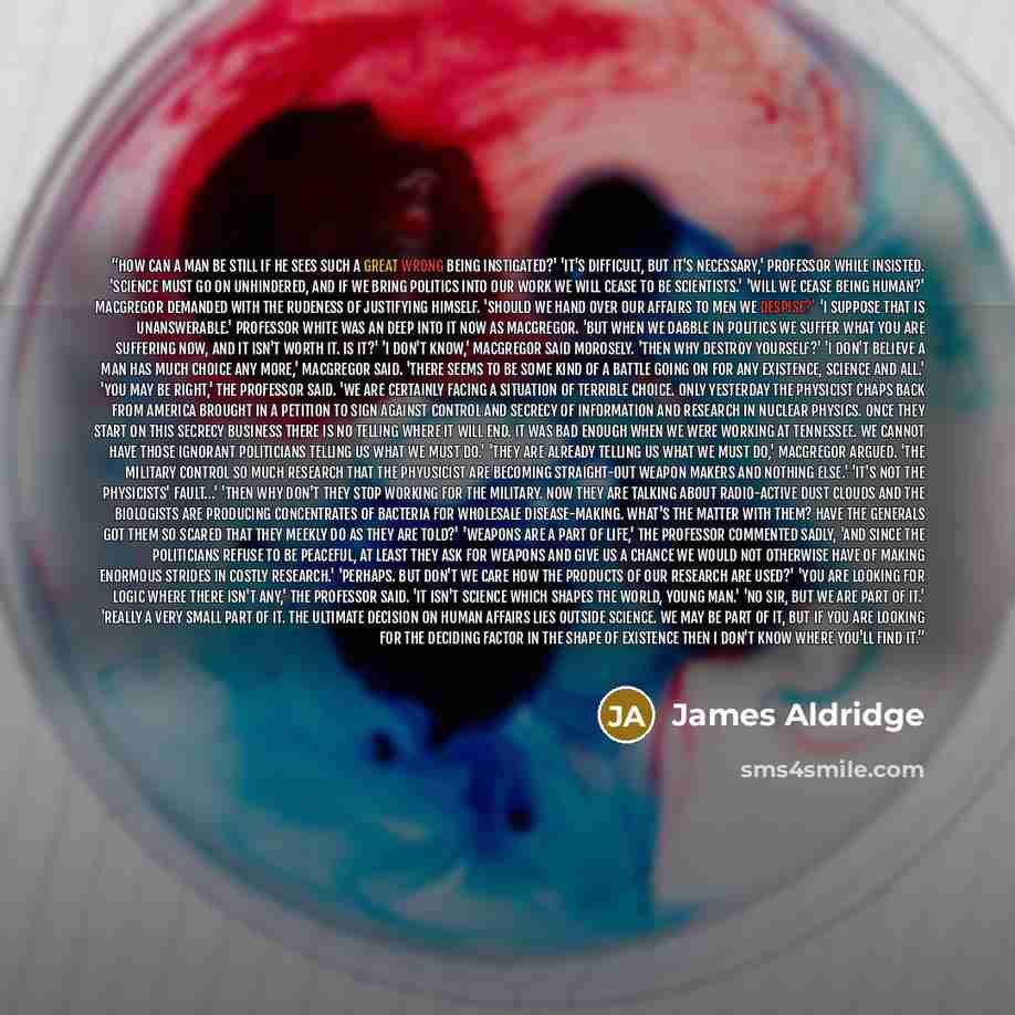“How can a man be still if he sees such a great wrong being instigated?' 'It's difficult, but it's necessary,' Professor While insisted. 'Science must go on unhindered, and if we bring politics into our work we will cease to be scientists.' 'Will we cease being human?' MacGregor demanded with the…” quote by James Aldridge