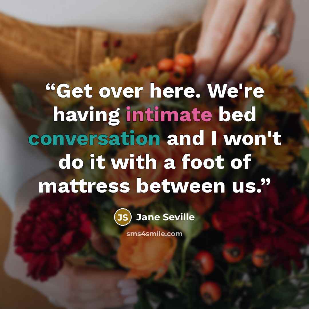 “Get over here. We're having intimate bed conversation and I won't do it with a foot of mattress between us.” quote by Jane Seville