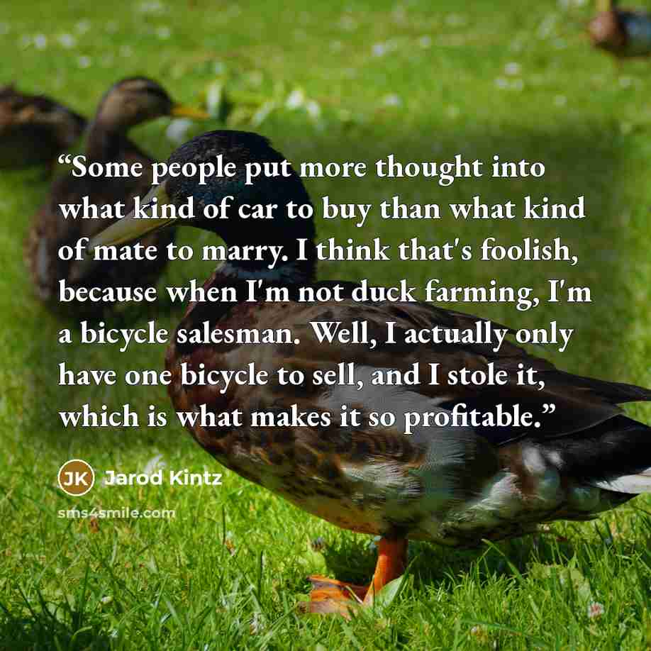 “Some people put more thought into what kind of car to buy than what kind of mate to marry. I think that's foolish, because when I'm not duck farming, I'm a bicycle salesman. Well, I actually only have one bicycle to sell, and I stole it, which is what makes it so profitable.” quote by Jarod Kintz