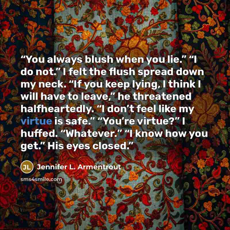 “You always blush when you lie.” “I do not.” I felt the flush spread down my neck. “If you keep lying, I think I will have to leave,” he threatened halfheartedly. “I don’t feel like my virtue is safe.” “You’re virtue?” I huffed. “Whatever.” “I know how you get.” His eyes closed.” quote by Jennifer L. Armentrout