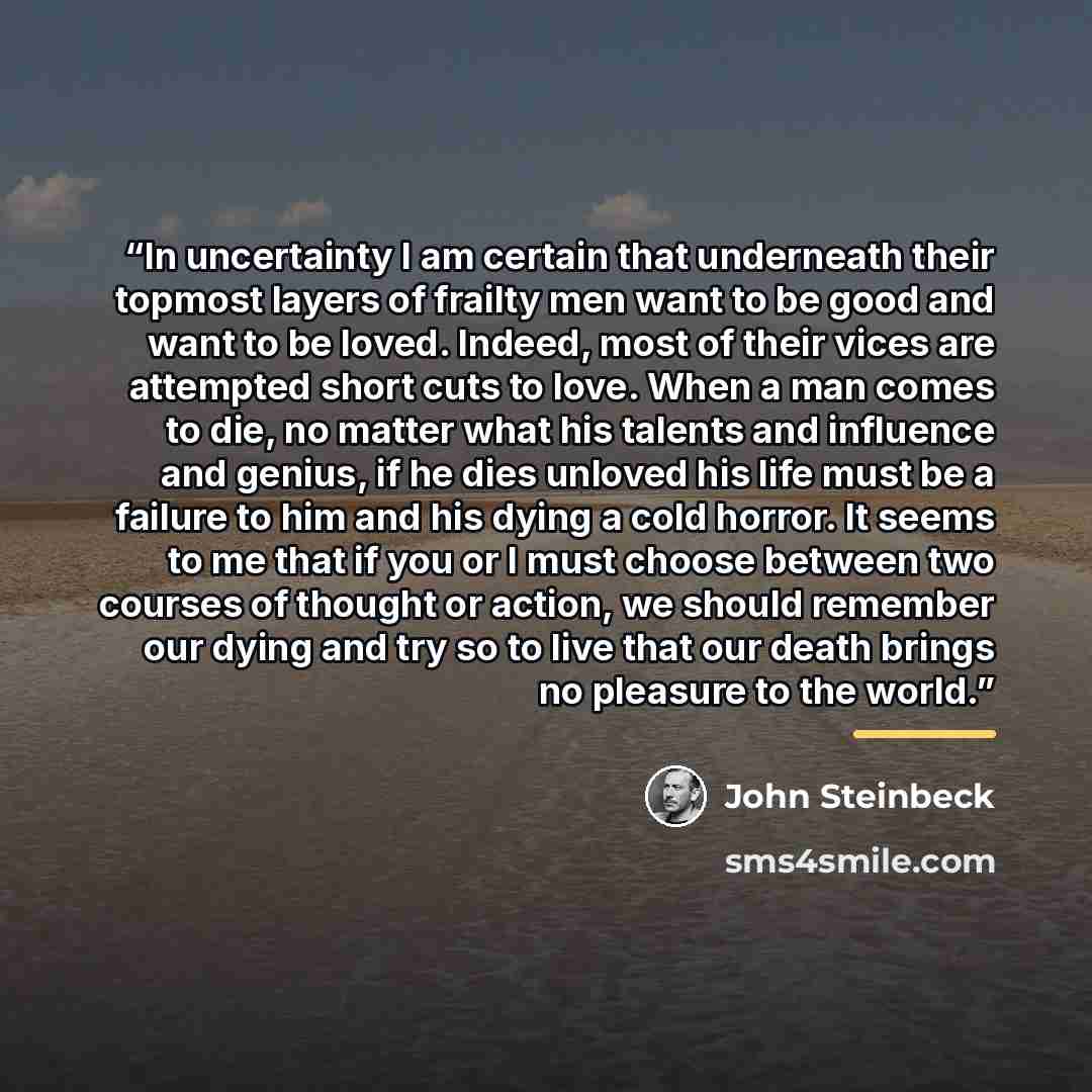“In uncertainty I am certain that underneath their topmost layers of frailty men want to be good and want to be loved. Indeed, most of their vices are attempted short cuts to love. When a man comes to die, no matter what his talents and influence and genius, if he dies unloved his life must be a…” quote by John Steinbeck