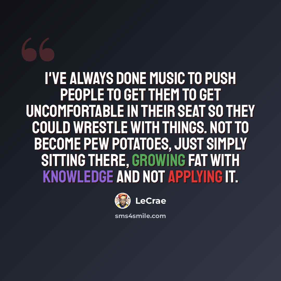 “I've always done music to push people to get them to get uncomfortable in their seat so they could wrestle with things. Not to become pew potatoes, just simply sitting there, growing fat with knowledge and not applying it.” quote by LeCrae