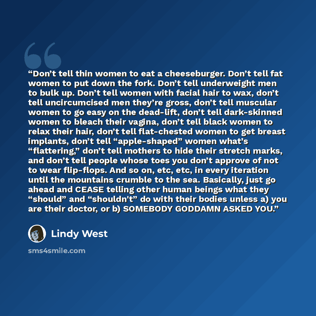 “Don’t tell thin women to eat a cheeseburger. Don’t tell fat women to put down the fork. Don’t tell underweight men to bulk up. Don’t tell women with facial hair to wax, don’t tell uncircumcised men they’re gross, don’t tell muscular women to go easy on the dead-lift, don’t tell dark-skinned women…” quote by Lindy West