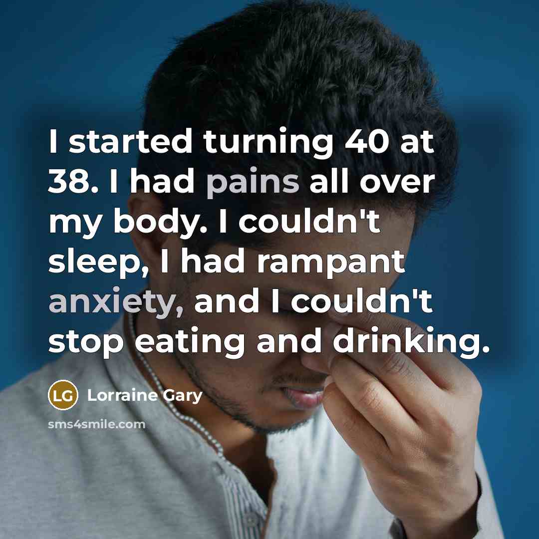“I started turning 40 at 38. I had pains all over my body. I couldn't sleep, I had rampant anxiety, and I couldn't stop eating and drinking.” quote by Lorraine Gary