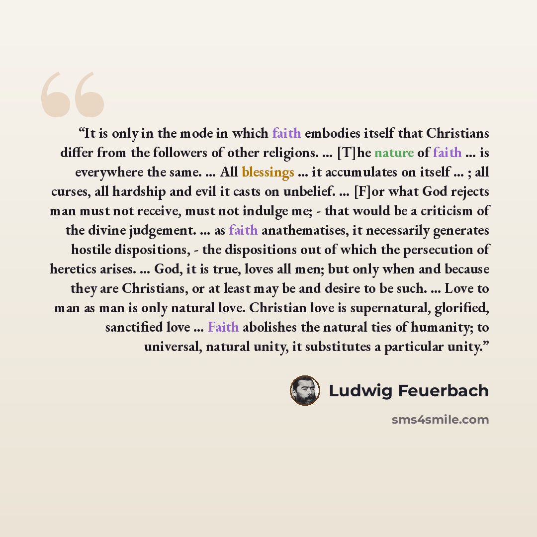 “It is only in the mode in which faith embodies itself that Christians differ from the followers of other religions. … [T]he nature of faith … is everywhere the same. … All blessings … it accumulates on itself … ; all curses, all hardship and evil it casts on unbelief. … [F]or what God rejects man…” quote by Ludwig Feuerbach