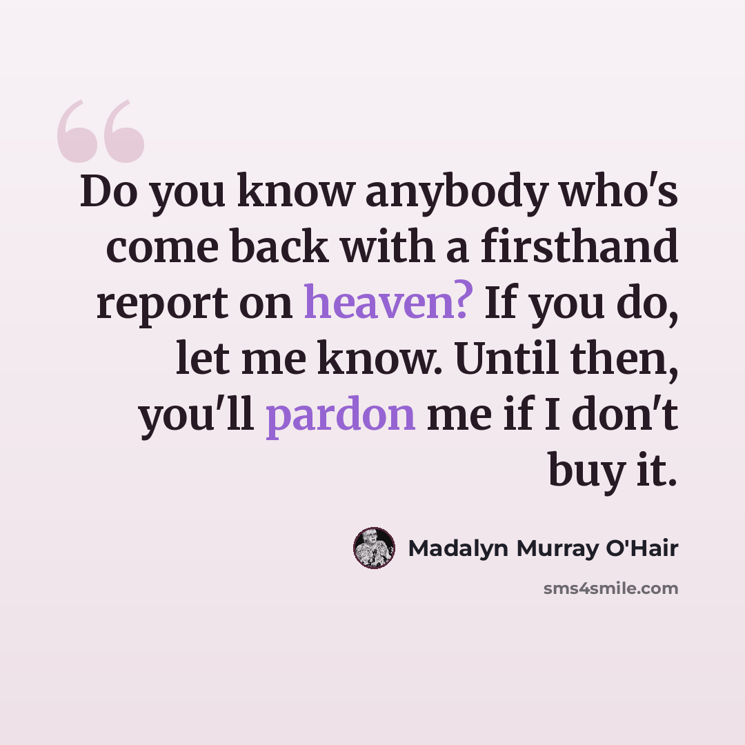 “Do you know anybody who's come back with a firsthand report on heaven? If you do, let me know. Until then, you'll pardon me if I don't buy it.” quote by Madalyn Murray O'Hair