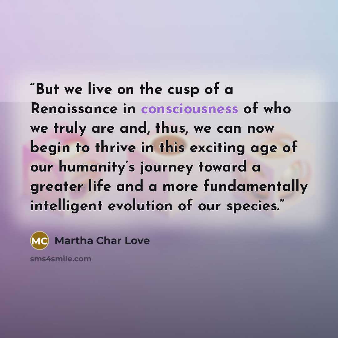 “But we live on the cusp of a Renaissance in consciousness of who we truly are and, thus, we can now begin to thrive in this exciting age of our humanity’s journey toward a greater life and a more fundamentally intelligent evolution of our species.” quote by Martha Char Love
