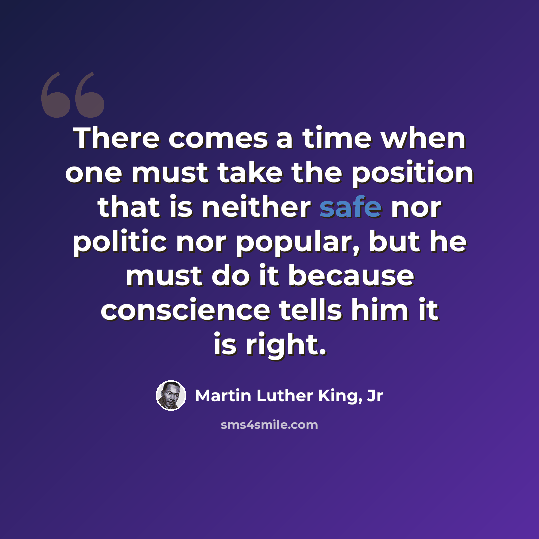 “There comes a time when one must take the position that is neither safe nor politic nor popular, but he must do it because conscience tells him it is right.” quote by Martin Luther King, Jr