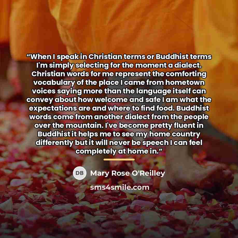 “When I speak in Christian terms or Buddhist terms I'm simply selecting for the moment a dialect. Christian words for me represent the comforting vocabulary of the place I came from hometown voices saying more than the language itself can convey about how welcome and safe I am what the expectations…” quote by Mary Rose O'Reilley