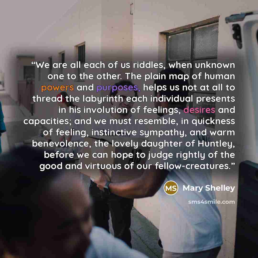 “We are all each of us riddles, when unknown one to the other. The plain map of human powers and purposes, helps us not at all to thread the labyrinth each individual presents in his involution of feelings, desires and capacities; and we must resemble, in quickness of feeling, instinctive sympathy…” quote by Mary Shelley