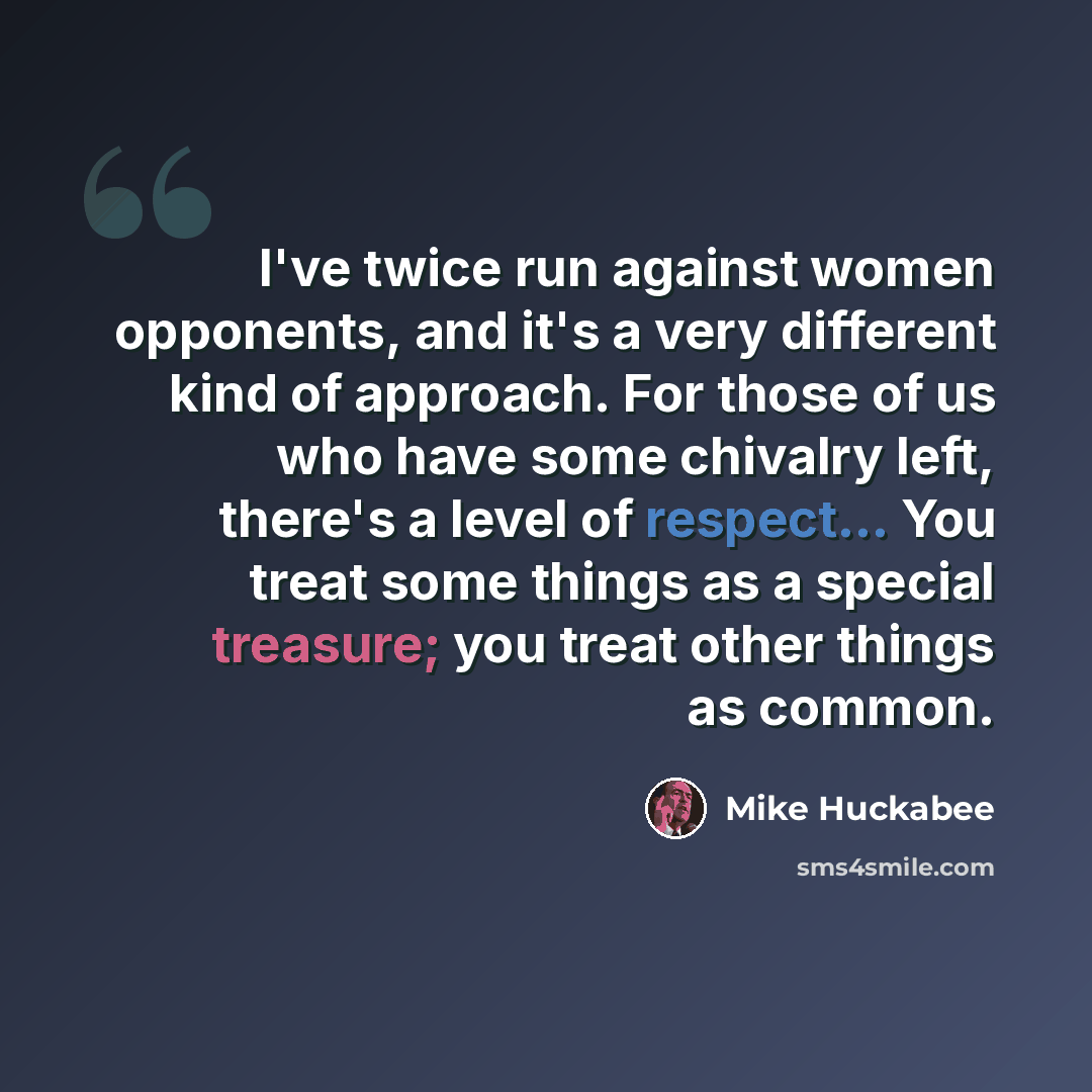 “I've twice run against women opponents, and it's a very different kind of approach. For those of us who have some chivalry left, there's a level of respect... You treat some things as a special treasure; you treat other things as common.” quote by Mike Huckabee