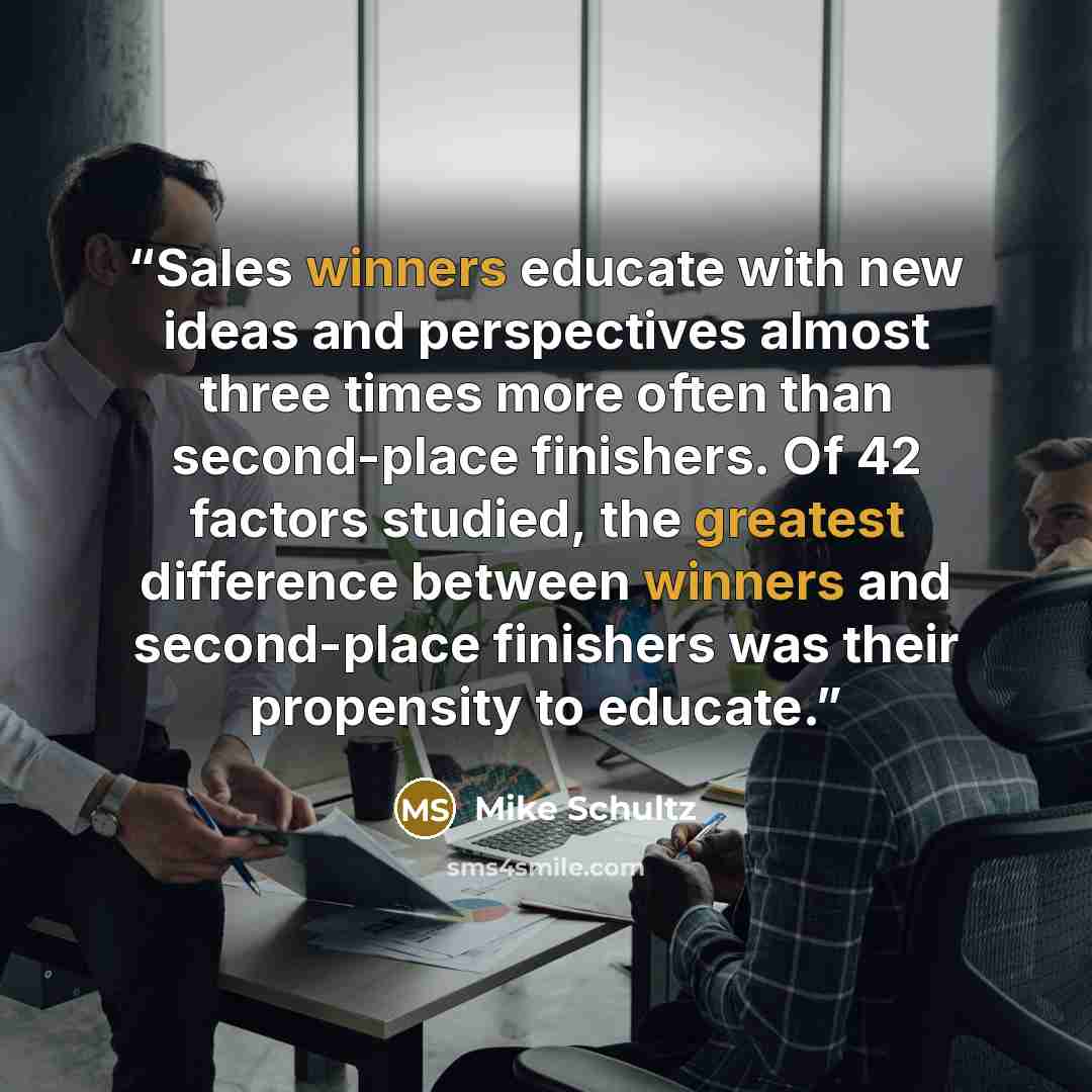“Sales winners educate with new ideas and perspectives almost three times more often than second-place finishers. Of 42 factors studied, the greatest difference between winners and second-place finishers was their propensity to educate.” quote by Mike Schultz