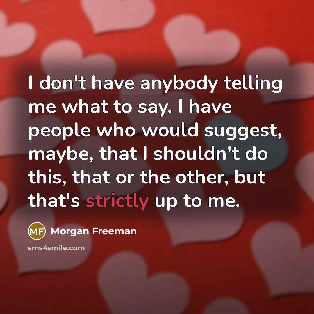 “I don't have anybody telling me what to say. I have people who would suggest, maybe, that I shouldn't do this, that or the other, but that's strictly up to me.” quote by Morgan Freeman