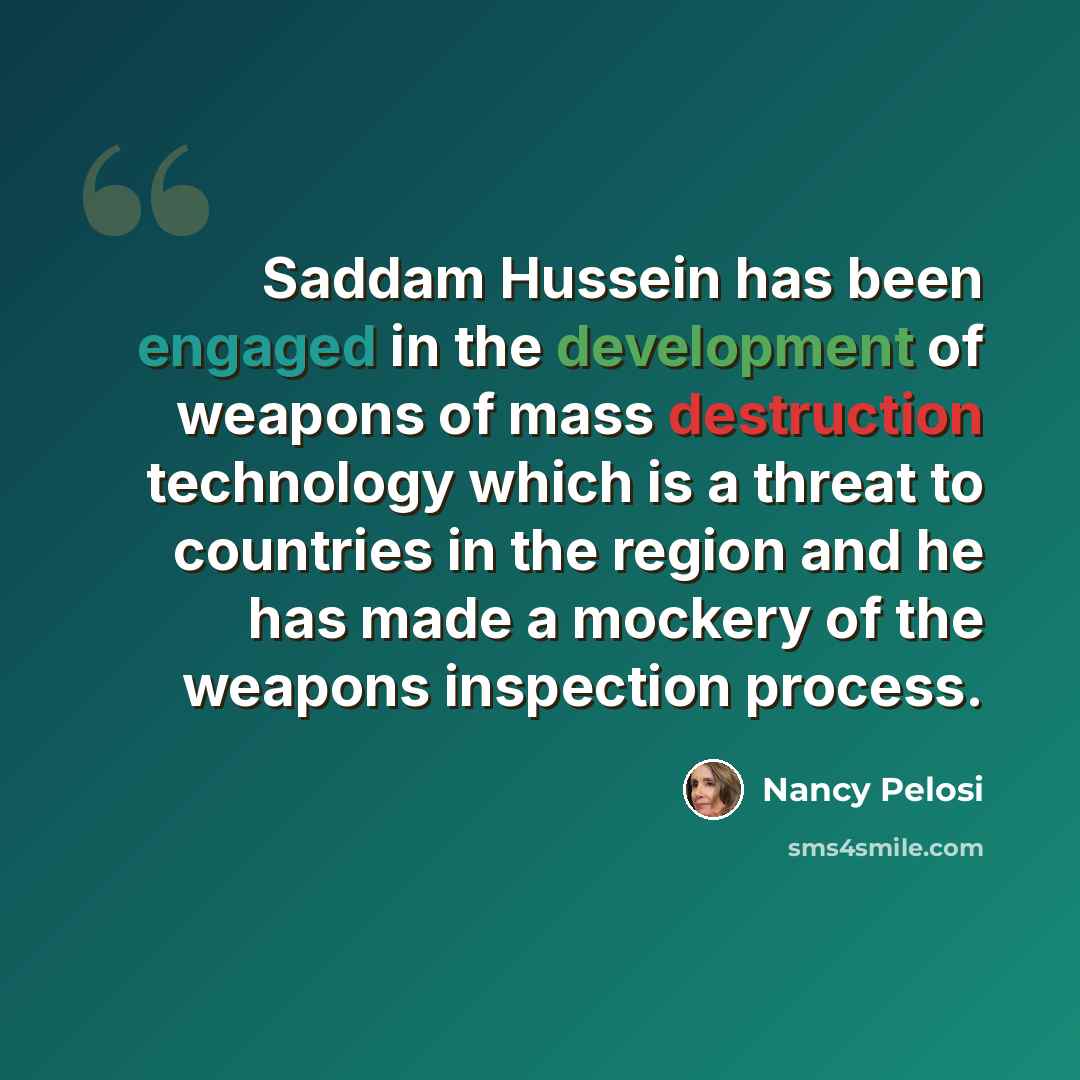 “Saddam Hussein has been engaged in the development of weapons of mass destruction technology which is a threat to countries in the region and he has made a mockery of the weapons inspection process.” quote by Nancy Pelosi