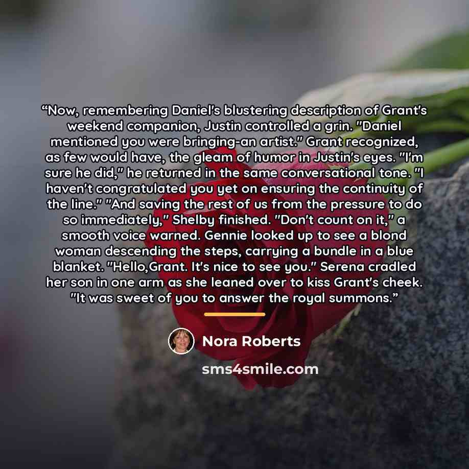 “Now, remembering Daniel's blustering description of Grant's weekend companion, Justin controlled a grin. "Daniel mentioned you were bringing-an artist." Grant recognized, as few would have, the gleam of humor in Justin's eyes. "I'm sure he did," he returned in the same conversational tone. "I…” quote by Nora Roberts