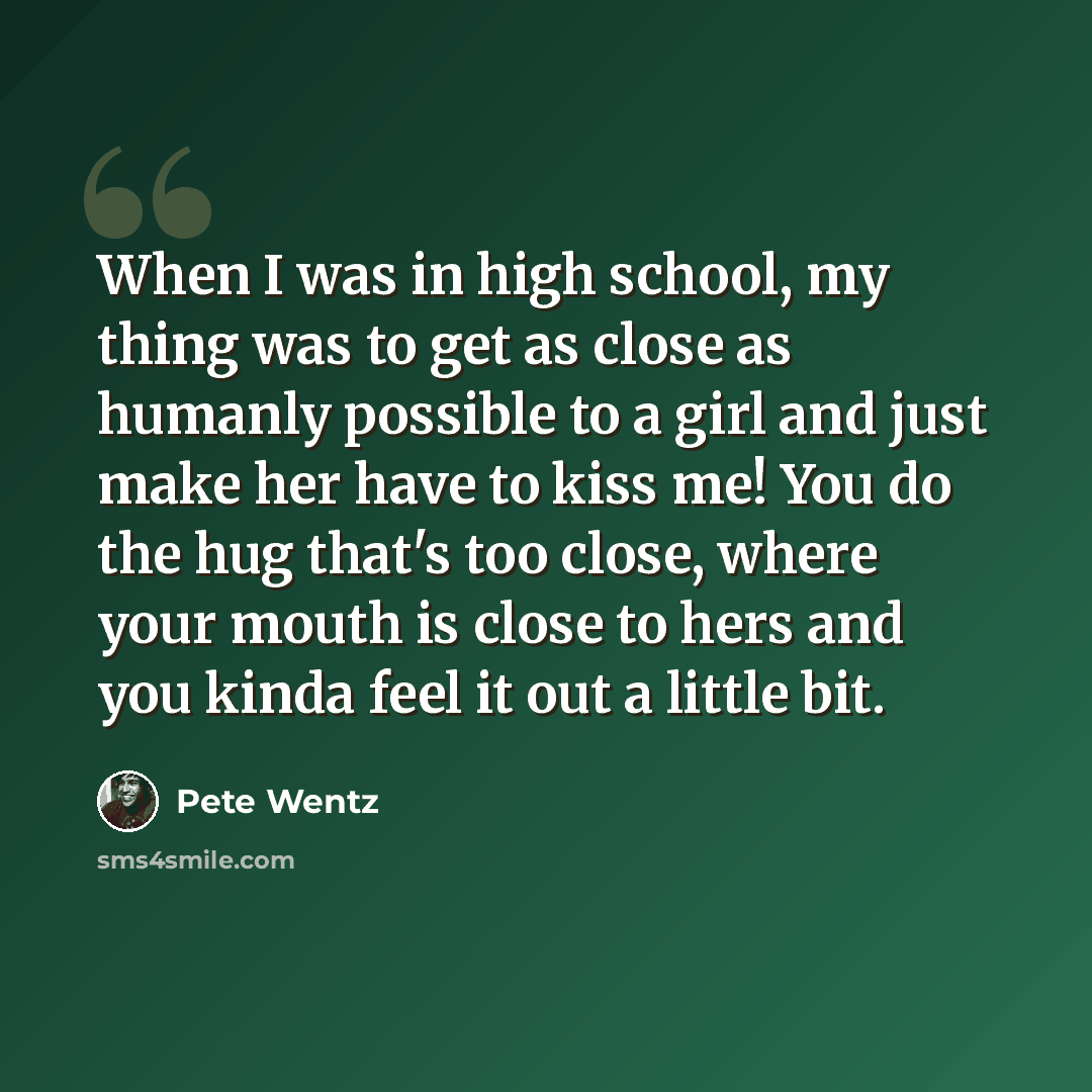 “When I was in high school, my thing was to get as close as humanly possible to a girl and just make her have to kiss me! You do the hug that's too close, where your mouth is close to hers and you kinda feel it out a little bit.” quote by Pete Wentz