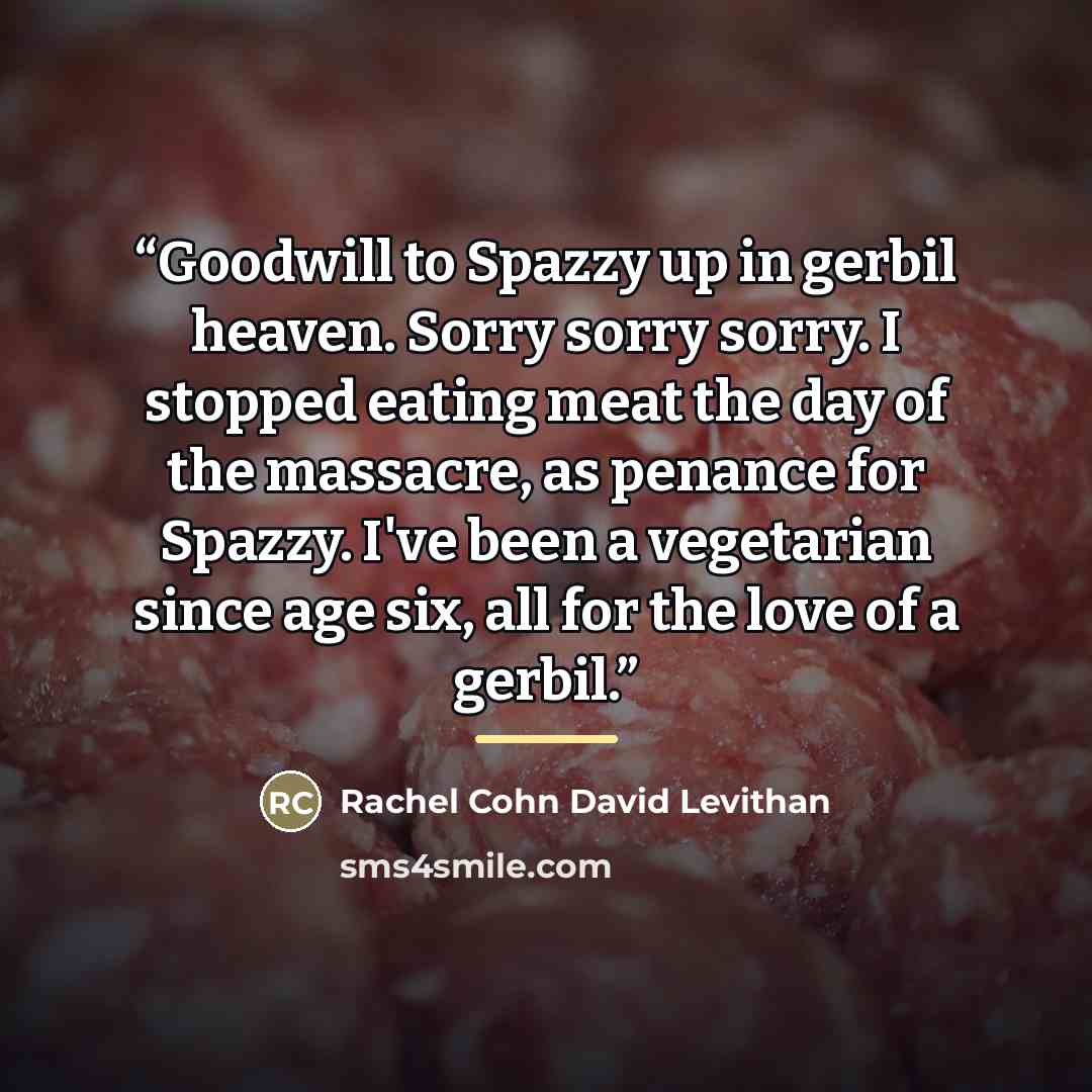 “Goodwill to Spazzy up in gerbil heaven. Sorry sorry sorry. I stopped eating meat the day of the massacre, as penance for Spazzy. I've been a vegetarian since age six, all for the love of a gerbil.” quote by Rachel Cohn David Levithan