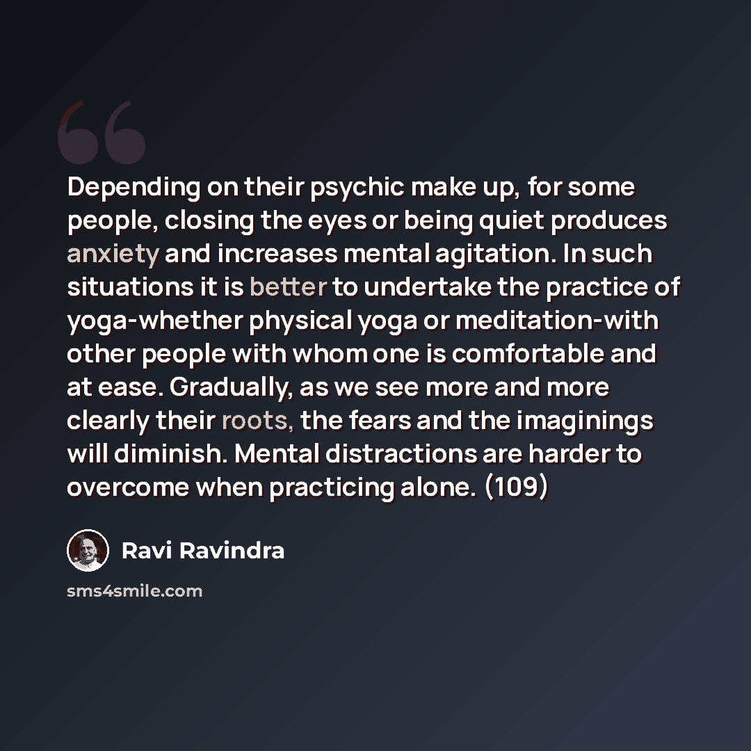 “Depending on their psychic make up, for some people, closing the eyes or being quiet produces anxiety and increases mental agitation. In such situations it is better to undertake the practice of yoga-whether physical yoga or meditation-with other people with whom one is comfortable and at ease…” quote by Ravi Ravindra