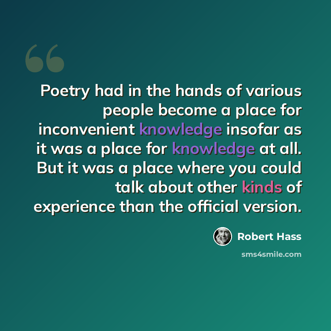 “Poetry had in the hands of various people become a place for inconvenient knowledge insofar as it was a place for knowledge at all. But it was a place where you could talk about other kinds of experience than the official version.” quote by Robert Hass