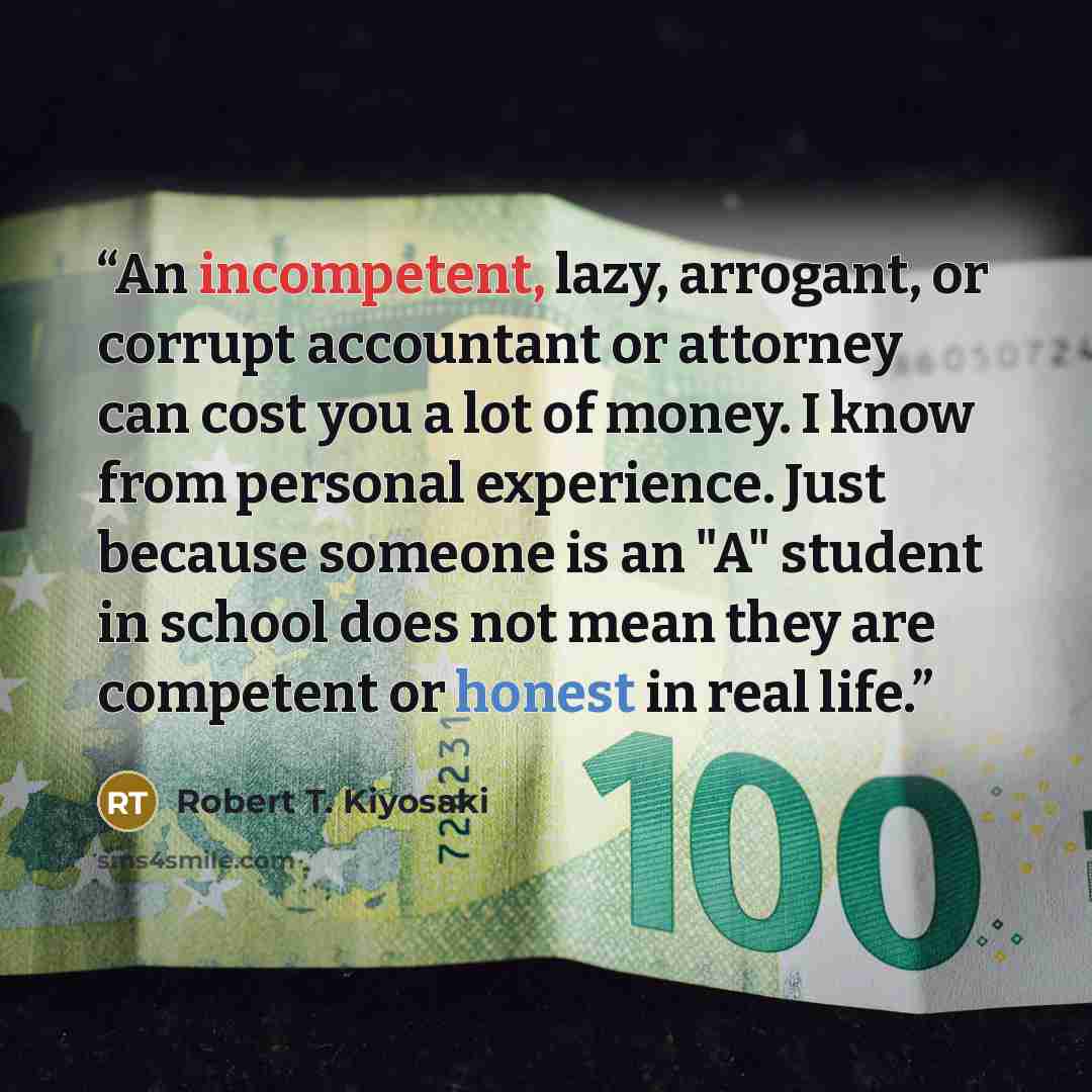 “An incompetent, lazy, arrogant, or corrupt accountant or attorney can cost you a lot of money. I know from personal experience. Just because someone is an "A" student in school does not mean they are competent or honest in real life.” quote by Robert T. Kiyosaki