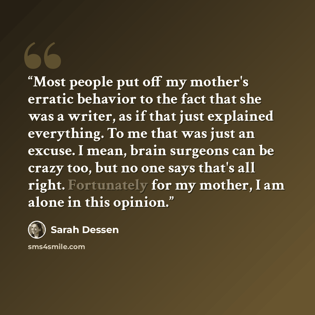 “Most people put off my mother's erratic behavior to the fact that she was a writer, as if that just explained everything. To me that was just an excuse. I mean, brain surgeons can be crazy too, but no one says that's all right. Fortunately for my mother, I am alone in this opinion.” quote by Sarah Dessen