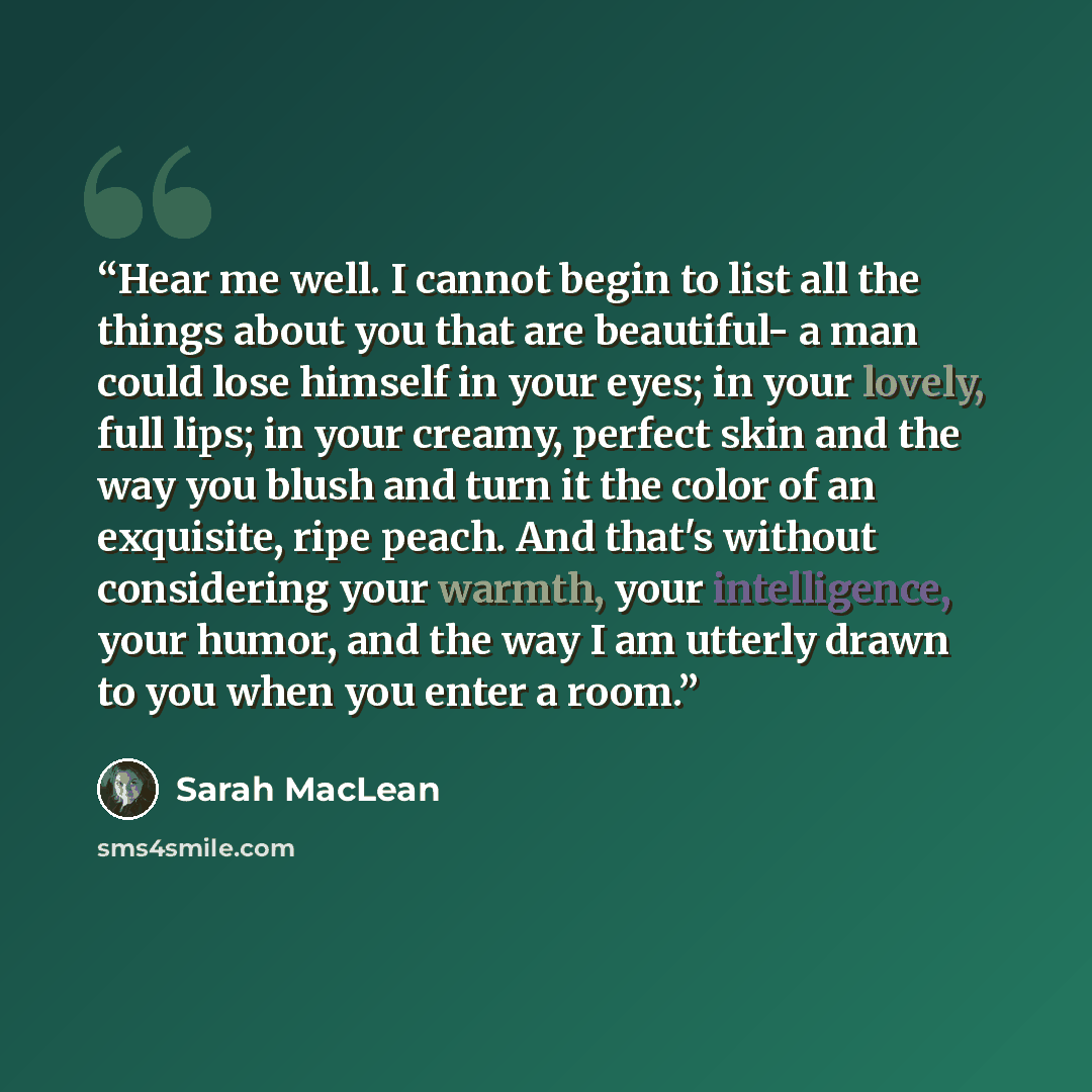 “Hear me well. I cannot begin to list all the things about you that are beautiful- a man could lose himself in your eyes; in your lovely, full lips; in your creamy, perfect skin and the way you blush and turn it the color of an exquisite, ripe peach. And that's without considering your warmth, your…” quote by Sarah MacLean