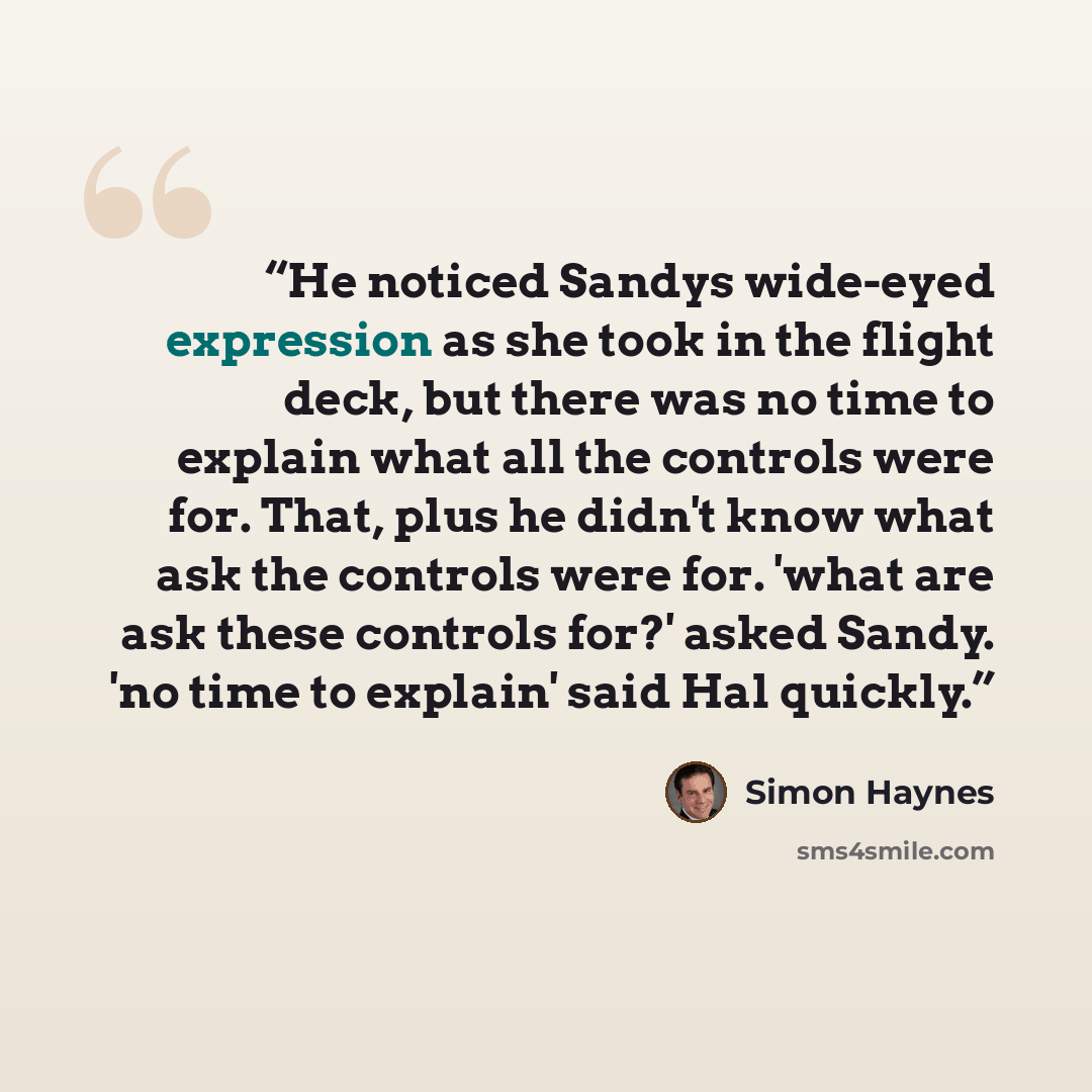 “He noticed Sandys wide-eyed expression as she took in the flight deck, but there was no time to explain what all the controls were for. That, plus he didn't know what ask the controls were for. 'what are ask these controls for?' asked Sandy. 'no time to explain' said Hal quickly.” quote by Simon Haynes