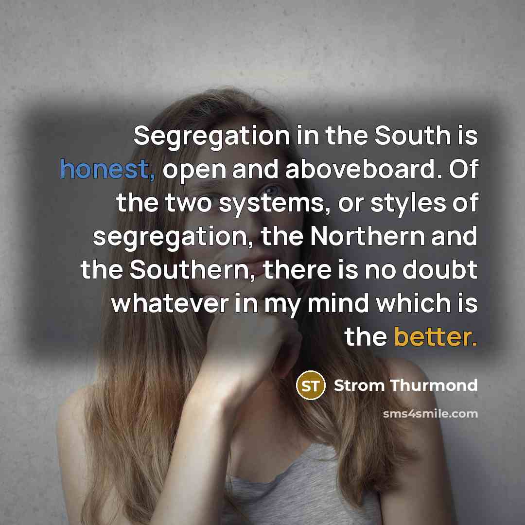 “Segregation in the South is honest, open and aboveboard. Of the two systems, or styles of segregation, the Northern and the Southern, there is no doubt whatever in my mind which is the better.” quote by Strom Thurmond