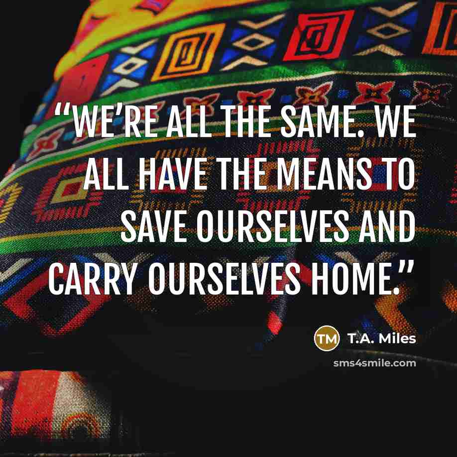 “We’re all the same. We all have the means to save ourselves and carry ourselves home.” quote by T.A. Miles