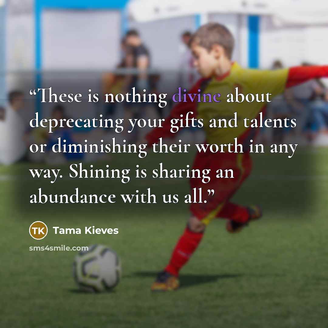 “These is nothing divine about deprecating your gifts and talents or diminishing their worth in any way. Shining is sharing an abundance with us all.” quote by Tama Kieves