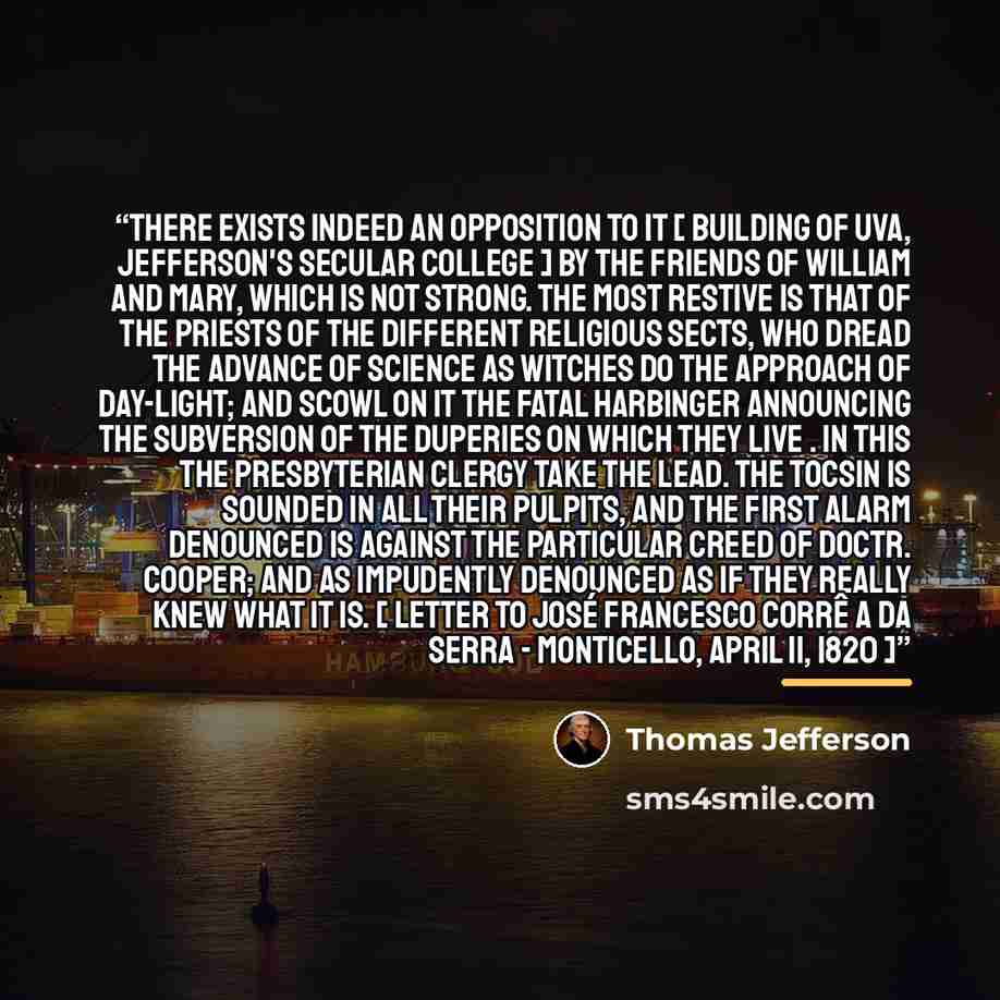 “There exists indeed an opposition to it [ building of UVA, Jefferson's secular college ] by the friends of William and Mary, which is not strong. The most restive is that of the priests of the different religious sects, who dread the advance of science as witches do the approach of day-light; and…” quote by Thomas Jefferson