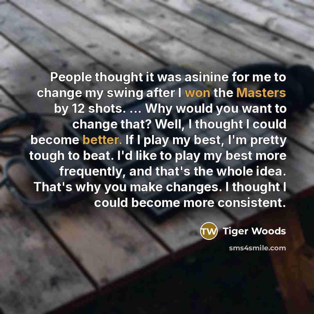 “People thought it was asinine for me to change my swing after I won the Masters by 12 shots. ... Why would you want to change that? Well, I thought I could become better. If I play my best, I'm pretty tough to beat. I'd like to play my best more frequently, and that's the whole idea. That's why…” quote by Tiger Woods