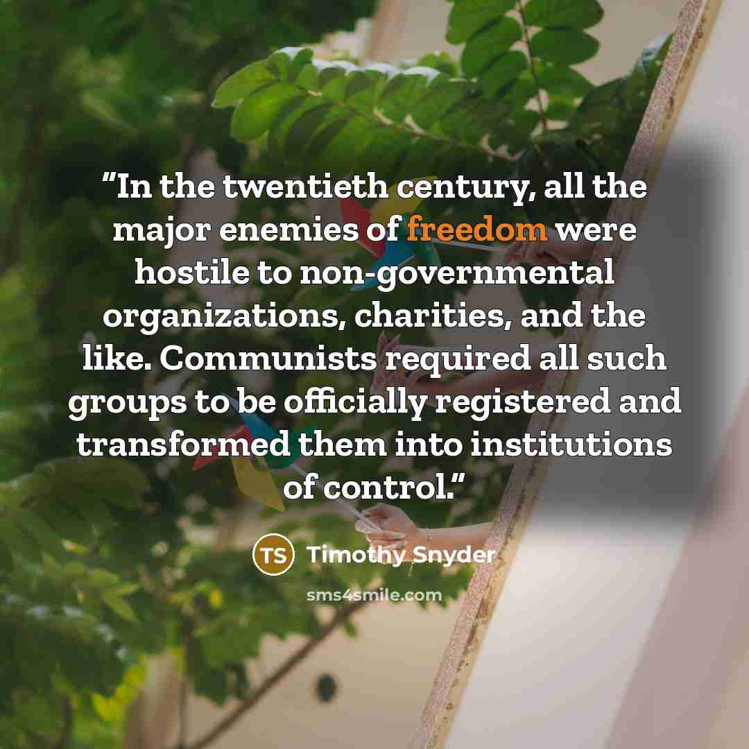 “In the twentieth century, all the major enemies of freedom were hostile to non-governmental organizations, charities, and the like. Communists required all such groups to be officially registered and transformed them into institutions of control.” quote by Timothy Snyder