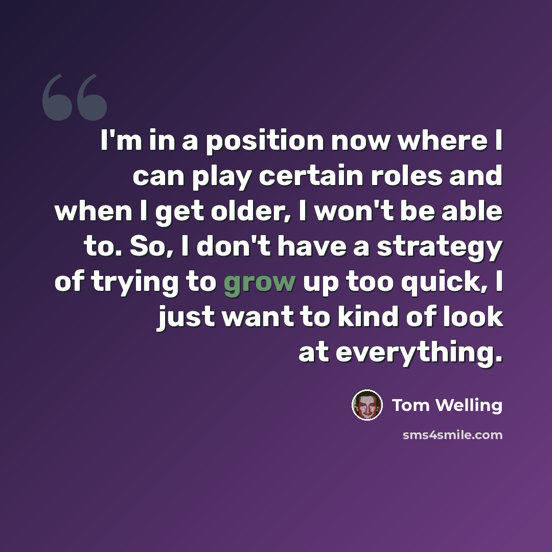 “I'm in a position now where I can play certain roles and when I get older, I won't be able to. So, I don't have a strategy of trying to grow up too quick, I just want to kind of look at everything.” quote by Tom Welling