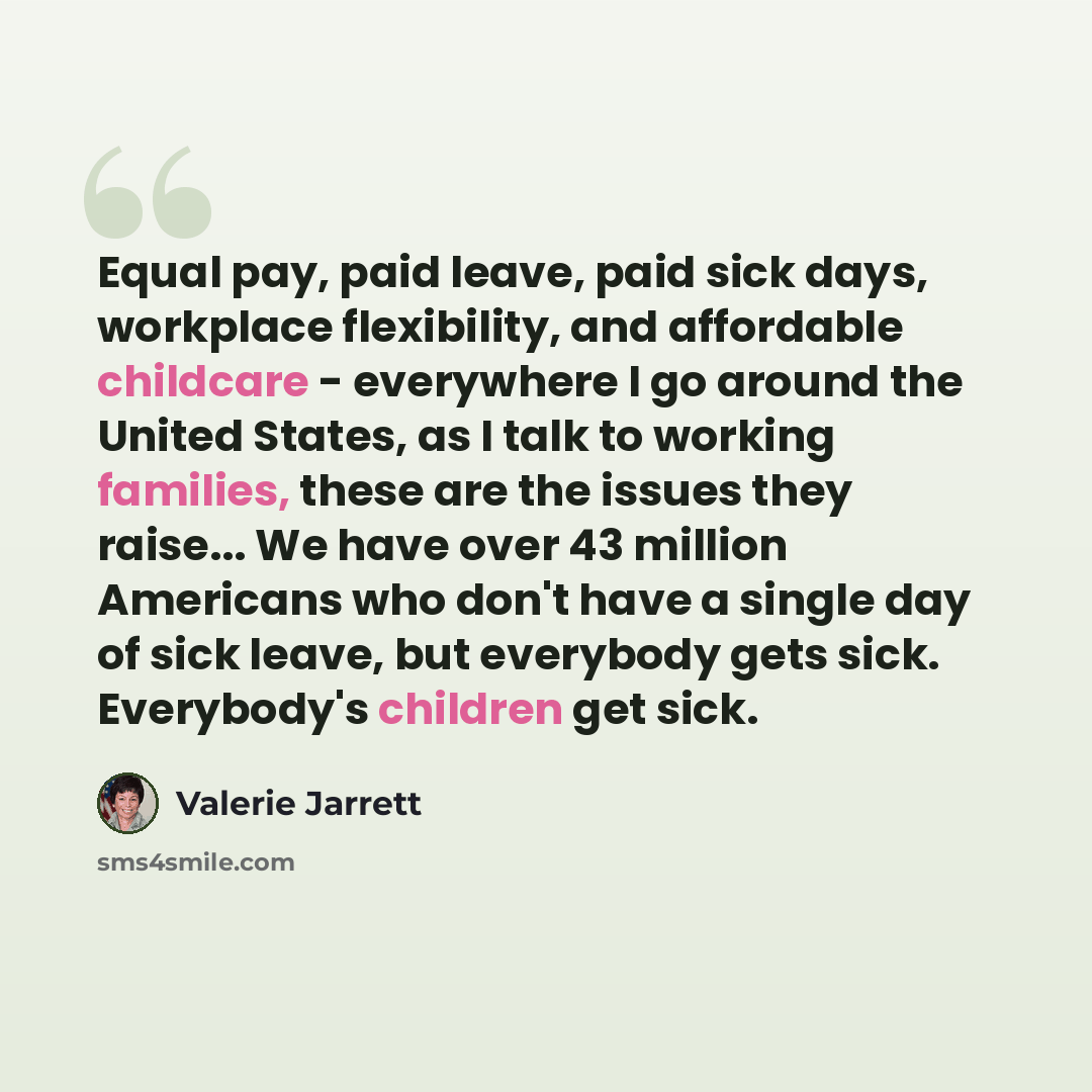 “Equal pay, paid leave, paid sick days, workplace flexibility, and affordable childcare - everywhere I go around the United States, as I talk to working families, these are the issues they raise... We have over 43 million Americans who don't have a single day of sick leave, but everybody gets sick…” quote by Valerie Jarrett