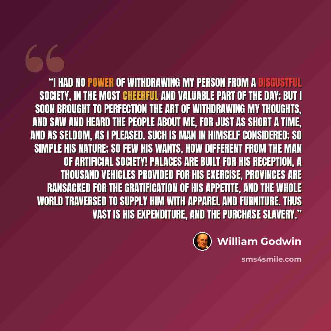 “I had no power of withdrawing my person from a disgustful society, in the most cheerful and valuable part of the day; but I soon brought to perfection the art of withdrawing my thoughts, and saw and heard the people about me, for just as short a time, and as seldom, as I pleased. Such is man in…” quote by William Godwin