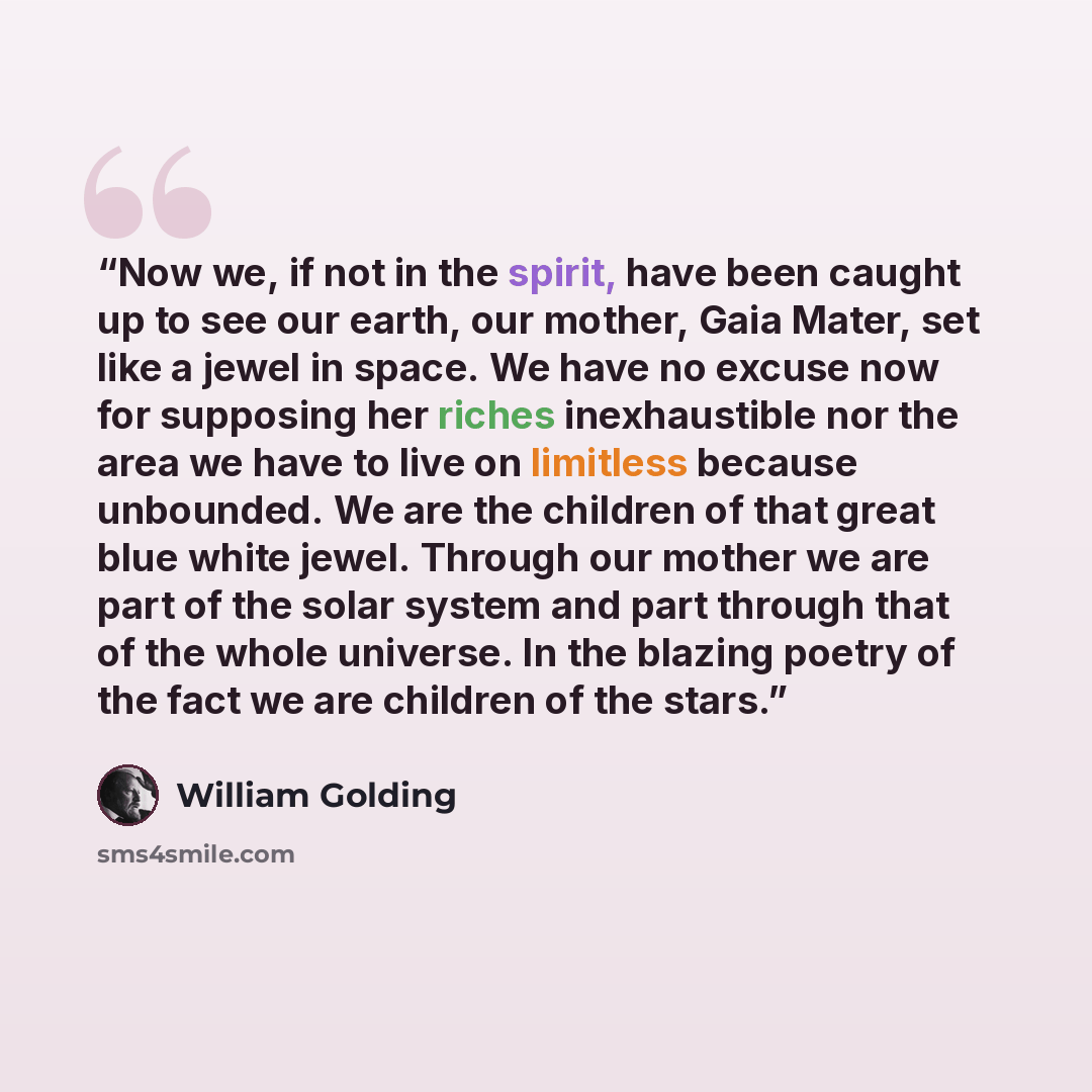 “Now we, if not in the spirit, have been caught up to see our earth, our mother, Gaia Mater, set like a jewel in space. We have no excuse now for supposing her riches inexhaustible nor the area we have to live on limitless because unbounded. We are the children of that great blue white jewel…” quote by William Golding