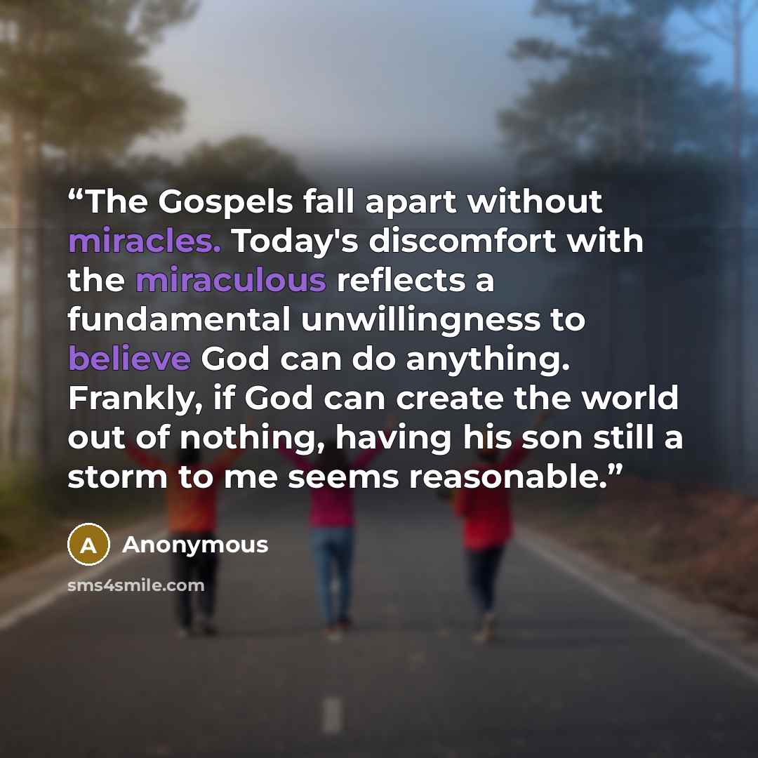“The Gospels fall apart without miracles. Today's discomfort with the miraculous reflects a fundamental unwillingness to believe God can do anything. Frankly, if God can create the world out of nothing, having his son still a storm to me seems reasonable.” quote by Anonymous