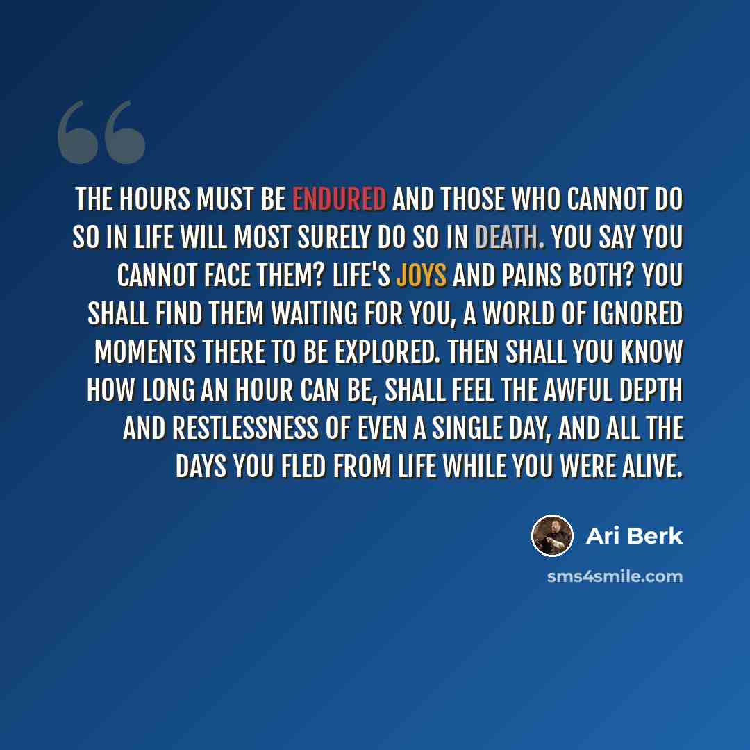 “The hours must be endured and those who cannot do so in life will most surely do so in death. You say you cannot face them? Life's joys and pains both? You shall find them waiting for you, a world of ignored moments there to be explored. Then shall you know how long an hour can be, shall feel the…” quote by Ari Berk