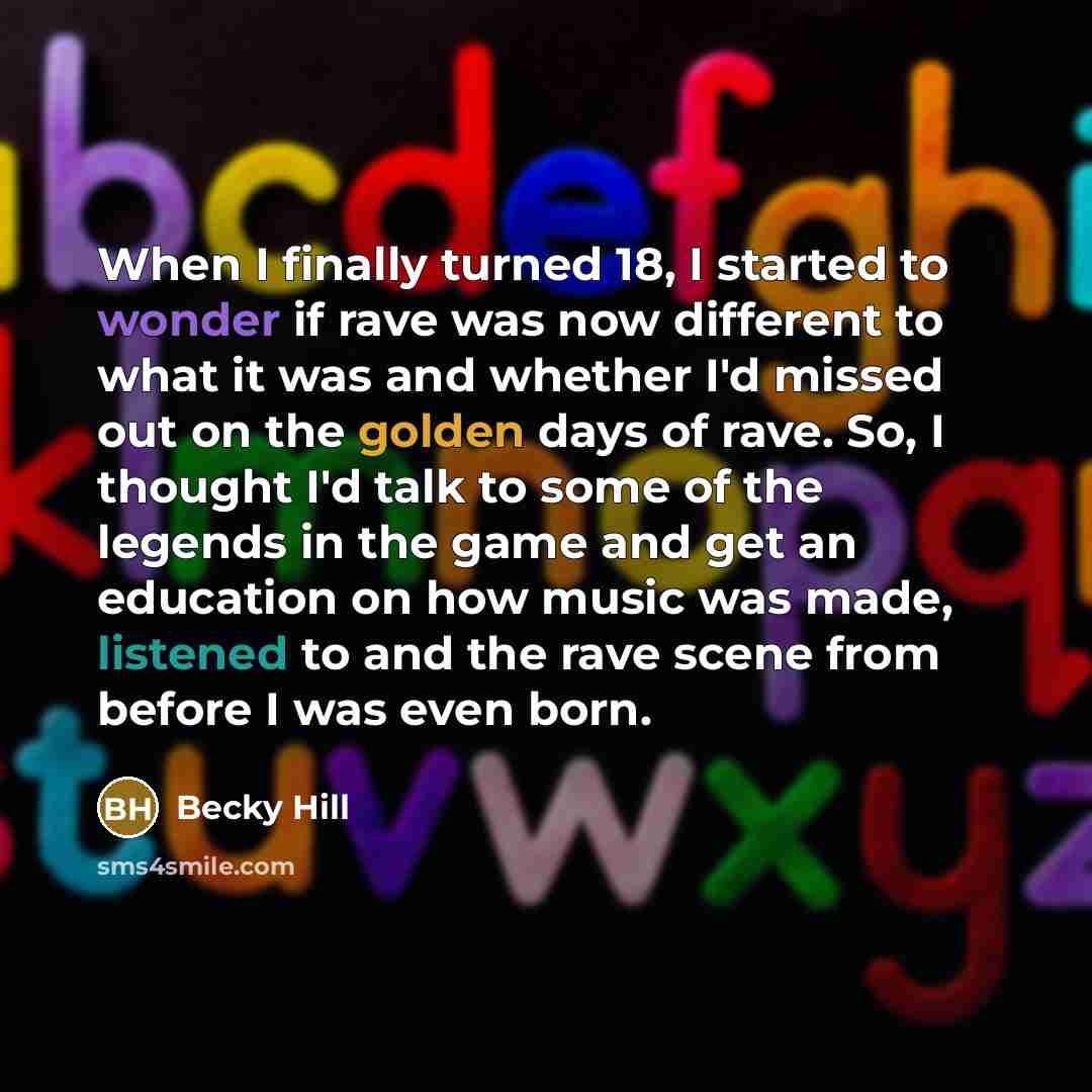 “When I finally turned 18, I started to wonder if rave was now different to what it was and whether I'd missed out on the golden days of rave. So, I thought I'd talk to some of the legends in the game and get an education on how music was made, listened to and the rave scene from before I was even…” quote by Becky Hill