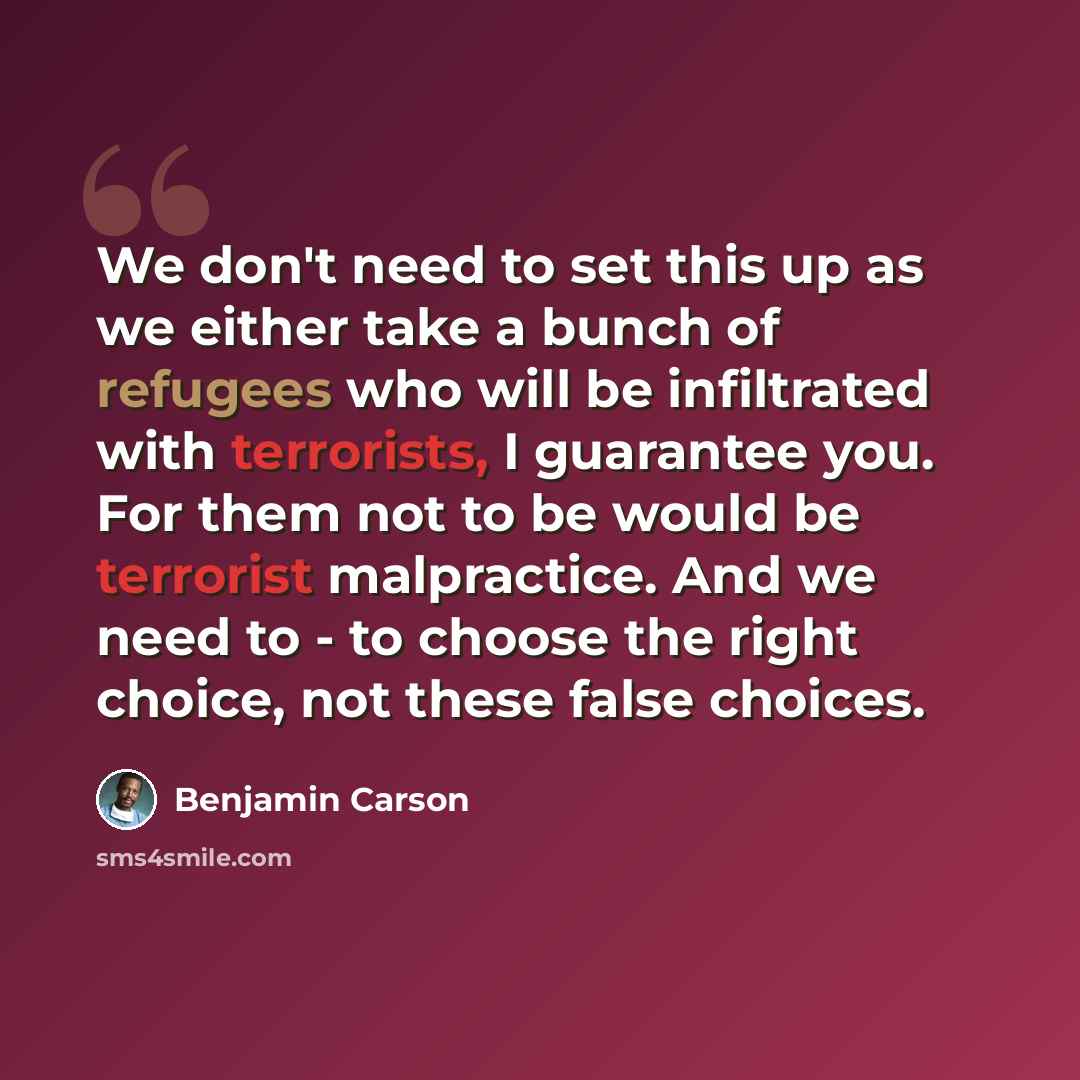 “We don't need to set this up as we either take a bunch of refugees who will be infiltrated with terrorists, I guarantee you. For them not to be would be terrorist malpractice. And we need to - to choose the right choice, not these false choices.” quote by Benjamin Carson