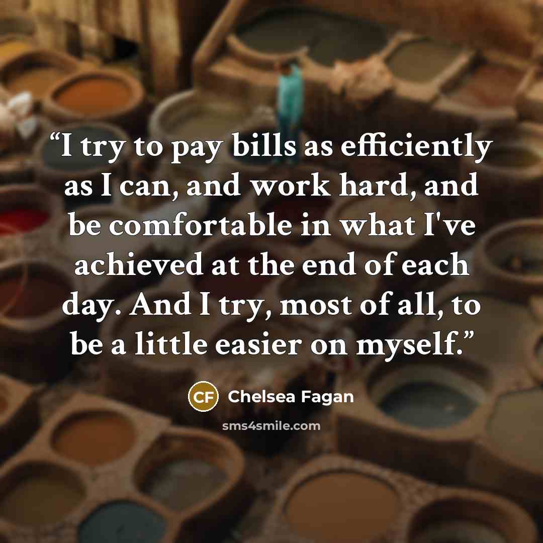 “I try to pay bills as efficiently as I can, and work hard, and be comfortable in what I've achieved at the end of each day. And I try, most of all, to be a little easier on myself.” quote by Chelsea Fagan