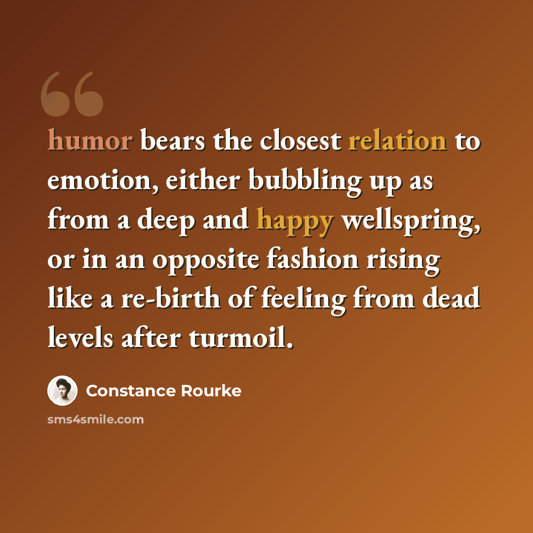 “humor bears the closest relation to emotion, either bubbling up as from a deep and happy wellspring, or in an opposite fashion rising like a re-birth of feeling from dead levels after turmoil.” quote by Constance Rourke