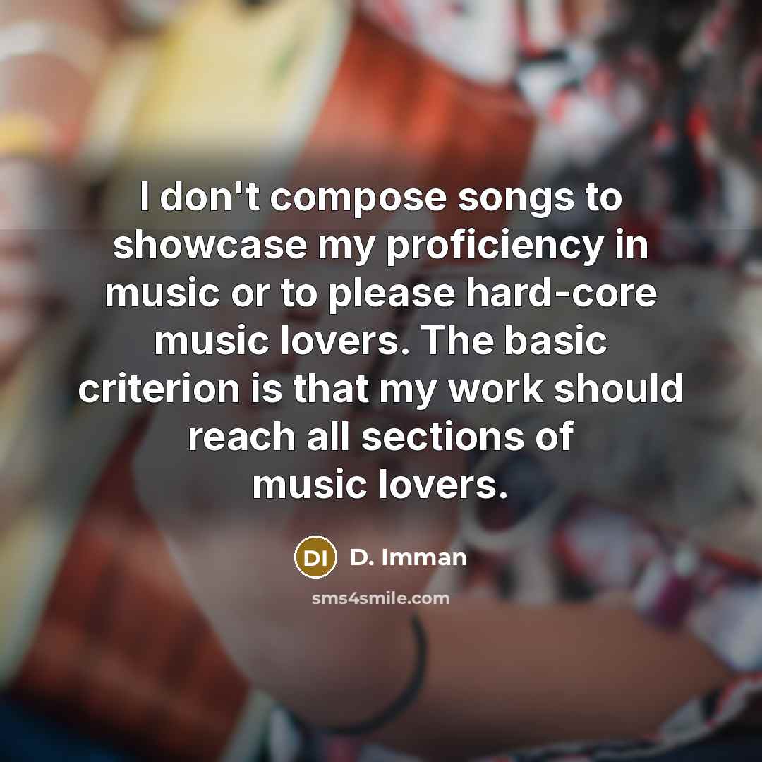 “I don't compose songs to showcase my proficiency in music or to please hard-core music lovers. The basic criterion is that my work should reach all sections of music lovers.” quote by D. Imman