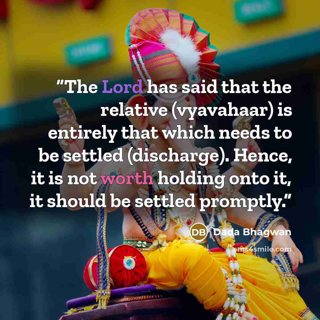 “The Lord has said that the relative (vyavahaar) is entirely that which needs to be settled (discharge). Hence, it is not worth holding onto it, it should be settled promptly.” quote by Dada Bhagwan