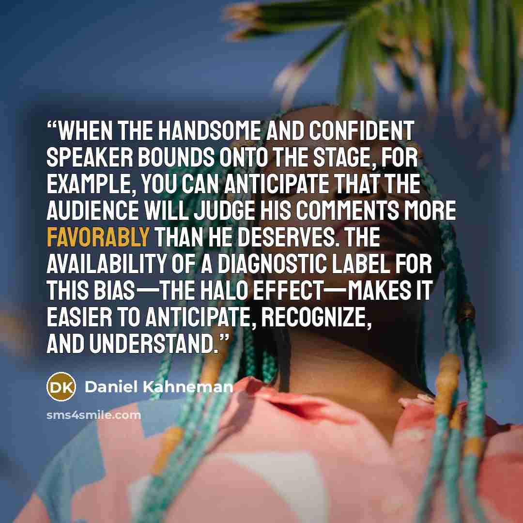 “When the handsome and confident speaker bounds onto the stage, for example, you can anticipate that the audience will judge his comments more favorably than he deserves. The availability of a diagnostic label for this bias—the halo effect—makes it easier to anticipate, recognize, and understand.” quote by Daniel Kahneman